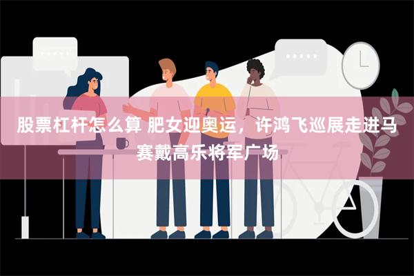 股票杠杆怎么算 肥女迎奥运，许鸿飞巡展走进马赛戴高乐将军广场