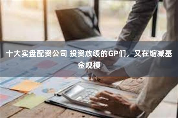 十大实盘配资公司 投资放缓的GP们，又在缩减基金规模