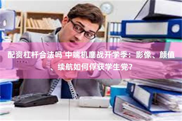 配资杠杆合法吗 中端机鏖战开学季：影像、颜值、续航如何俘获学生党？