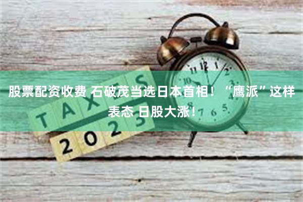 股票配资收费 石破茂当选日本首相！“鹰派”这样表态 日股大涨！