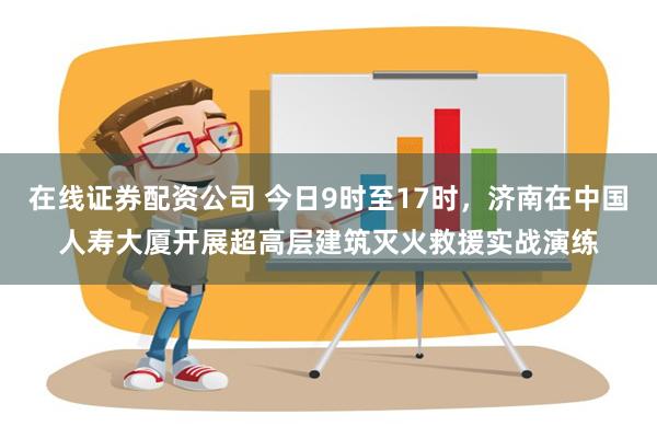 在线证券配资公司 今日9时至17时，济南在中国人寿大厦开展超高层建筑灭火救援实战演练