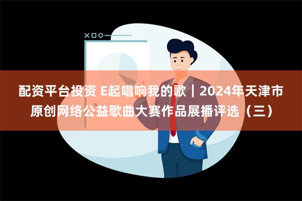 配资平台投资 E起唱响我的歌｜2024年天津市原创网络公益歌曲大赛作品展播评选（三）