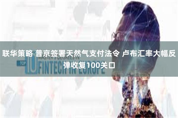 联华策略 普京签署天然气支付法令 卢布汇率大幅反弹收复100关口