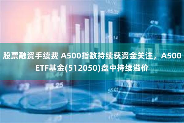 股票融资手续费 A500指数持续获资金关注，A500ETF基金(512050)盘中持续溢价