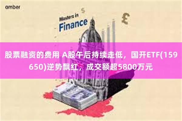 股票融资的费用 A股午后持续走低，国开ETF(159650)逆势飘红，成交额超5800万元