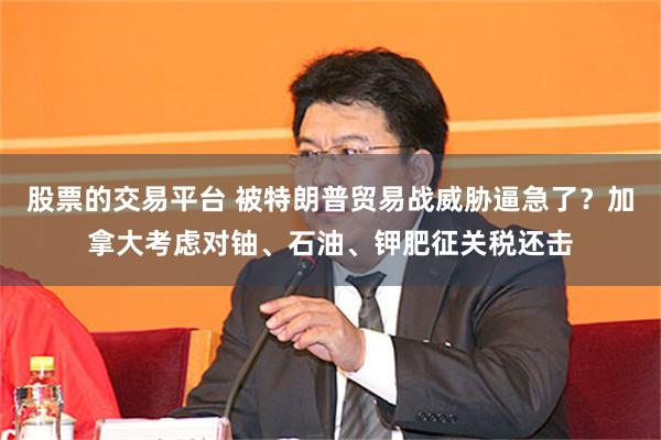 股票的交易平台 被特朗普贸易战威胁逼急了？加拿大考虑对铀、石油、钾肥征关税还击