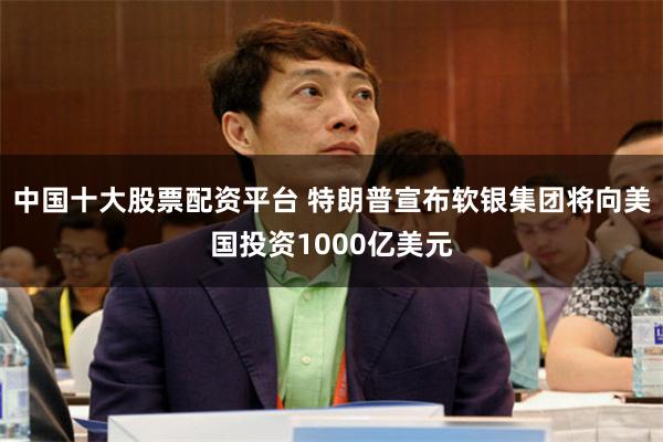 中国十大股票配资平台 特朗普宣布软银集团将向美国投资1000亿美元