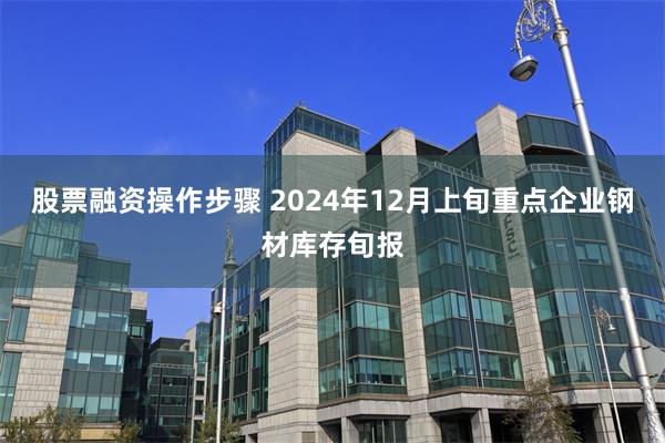 股票融资操作步骤 2024年12月上旬重点企业钢材库存旬报