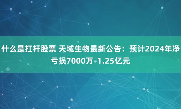 什么是扛杆股票 天域生物最新公告：预计2024年净亏损7000万-1.25亿元