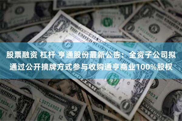 股票融资 杠杆 亨通股份最新公告：全资子公司拟通过公开摘牌方式参与收购通亨商业100%股权