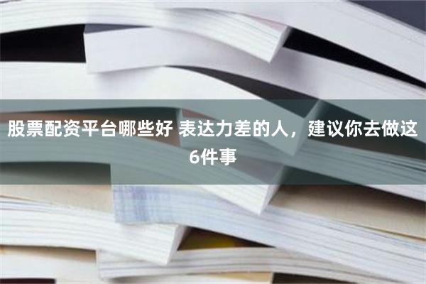 股票配资平台哪些好 表达力差的人，建议你去做这6件事