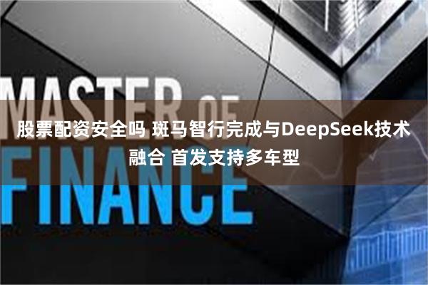 股票配资安全吗 斑马智行完成与DeepSeek技术融合 首发支持多车型