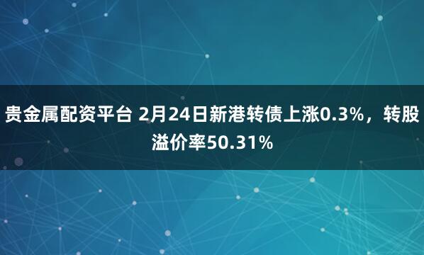 贵金属配资平台 2月24日新港转债上涨0.3%，转股溢价率50.31%