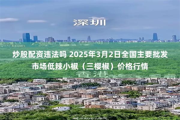 炒股配资违法吗 2025年3月2日全国主要批发市场低辣小椒（三樱椒）价格行情