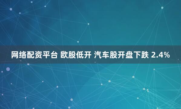 网络配资平台 欧股低开 汽车股开盘下跌 2.4%