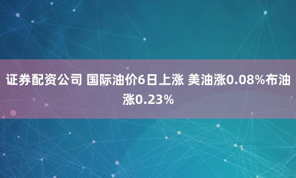 证券配资公司 国际油价6日上涨 美油涨0.08%布油涨0.23%