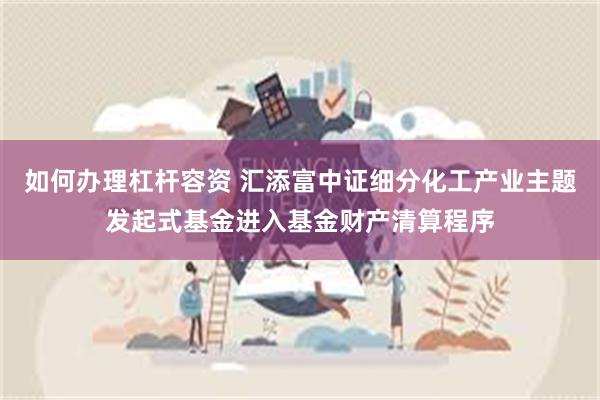 如何办理杠杆容资 汇添富中证细分化工产业主题发起式基金进入基金财产清算程序