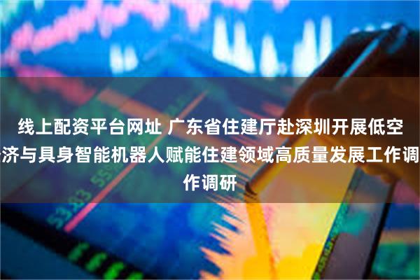 线上配资平台网址 广东省住建厅赴深圳开展低空经济与具身智能机器人赋能住建领域高质量发展工作调研