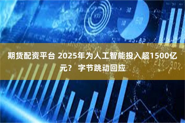 期货配资平台 2025年为人工智能投入超1500亿元？ 字节跳动回应