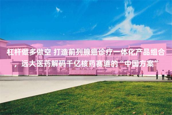 杠杆做多做空 打造前列腺癌诊疗一体化产品组合，远大医药解码千亿核药赛道的“中国方案”