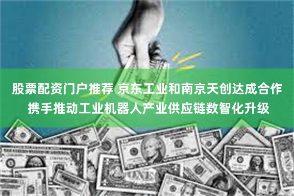 股票配资门户推荐 京东工业和南京天创达成合作 携手推动工业机器人产业供应链数智化升级