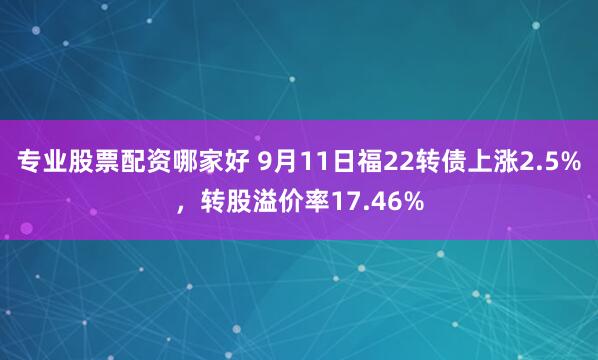 专业股票配资哪家好 9月11日福22转债上涨2.5%，转股溢价率17.46%
