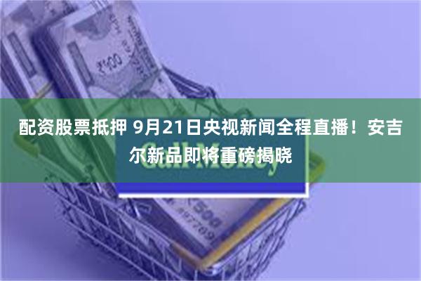 配资股票抵押 9月21日央视新闻全程直播！安吉尔新品即将重磅揭晓