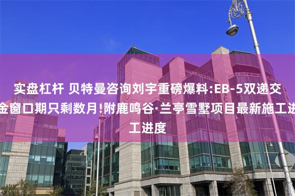 实盘杠杆 贝特曼咨询刘宇重磅爆料:EB-5双递交黄金窗口期只剩数月!附鹿鸣谷·兰亭雪墅项目最新施工进度