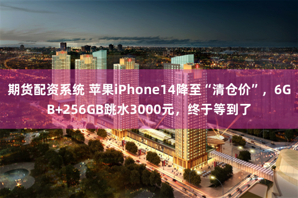 期货配资系统 苹果iPhone14降至“清仓价”，6GB+256GB跳水3000元，终于等到了